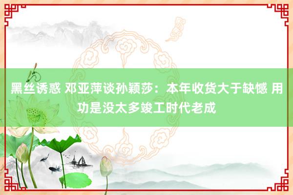 黑丝诱惑 邓亚萍谈孙颖莎：本年收货大于缺憾 用功是没太多竣工时代老成