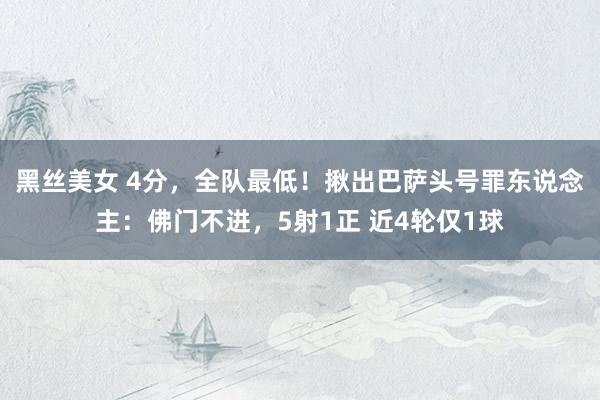 黑丝美女 4分，全队最低！揪出巴萨头号罪东说念主：佛门不进，5射1正 近4轮仅1球