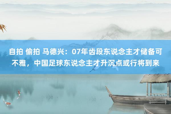 自拍 偷拍 马德兴：07年齿段东说念主才储备可不雅，中国足球东说念主才升沉点或行将到来