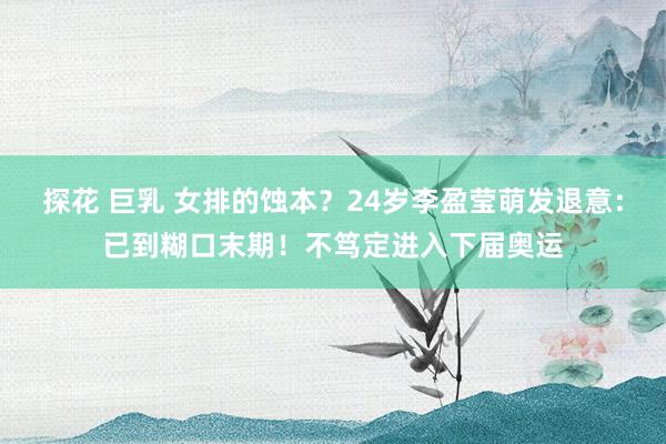 探花 巨乳 女排的蚀本？24岁李盈莹萌发退意：已到糊口末期！不笃定进入下届奥运