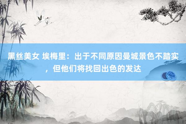 黑丝美女 埃梅里：出于不同原因曼城景色不踏实，但他们将找回出色的发达