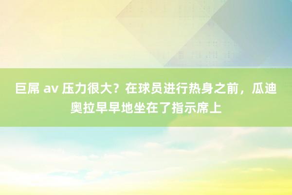巨屌 av 压力很大？在球员进行热身之前，瓜迪奥拉早早地坐在了指示席上