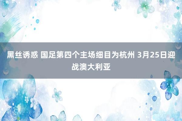 黑丝诱惑 国足第四个主场细目为杭州 3月25日迎战澳大利亚