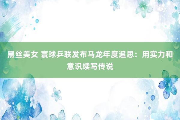 黑丝美女 寰球乒联发布马龙年度追思：用实力和意识续写传说