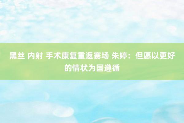 黑丝 内射 手术康复重返赛场 朱婷：但愿以更好的情状为国遵循