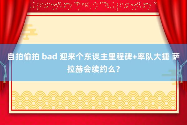 自拍偷拍 bad 迎来个东谈主里程碑+率队大捷 萨拉赫会续约么？