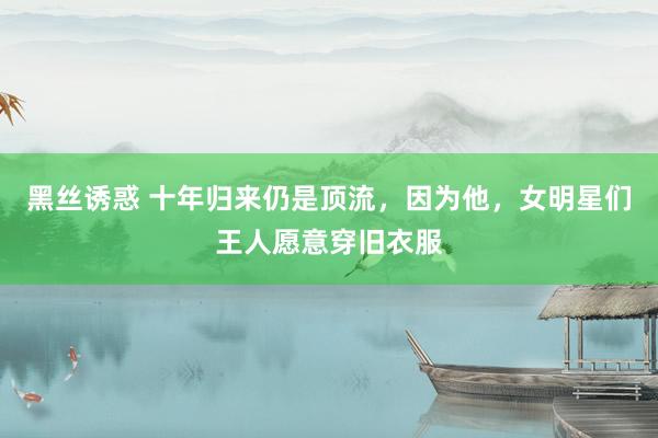 黑丝诱惑 十年归来仍是顶流，因为他，女明星们王人愿意穿旧衣服