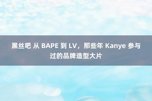 黑丝吧 从 BAPE 到 LV，那些年 Kanye 参与过的品牌造型大片