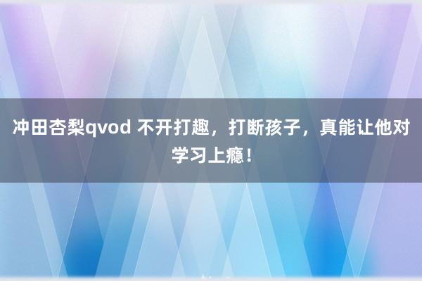 冲田杏梨qvod 不开打趣，打断孩子，真能让他对学习上瘾！