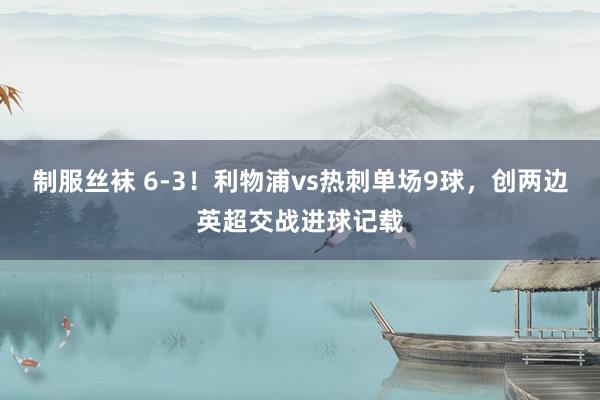 制服丝袜 6-3！利物浦vs热刺单场9球，创两边英超交战进球记载