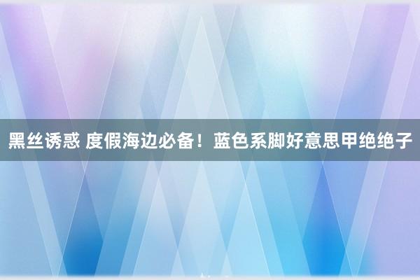 黑丝诱惑 度假海边必备！蓝色系脚好意思甲绝绝子