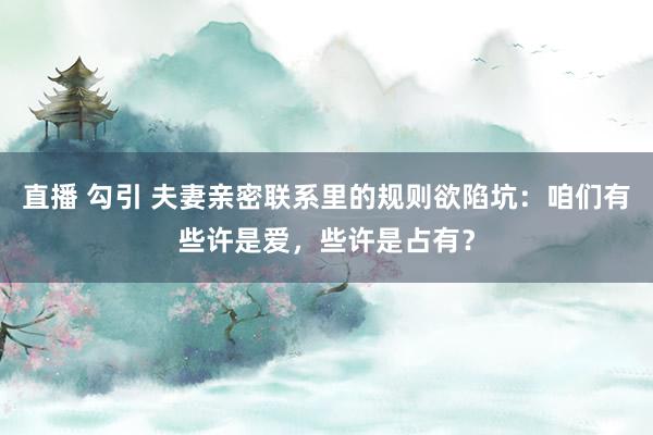 直播 勾引 夫妻亲密联系里的规则欲陷坑：咱们有些许是爱，些许是占有？