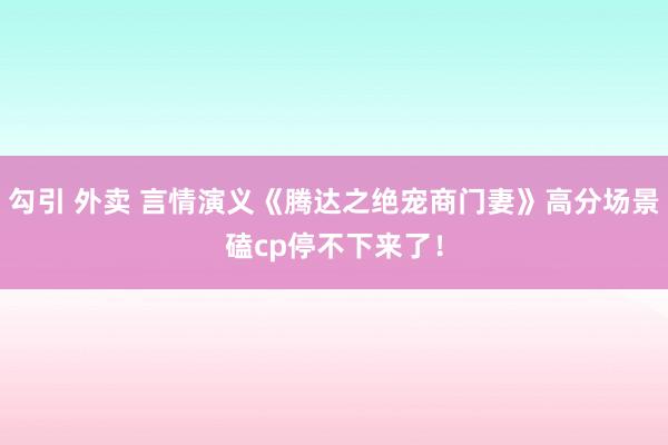 勾引 外卖 言情演义《腾达之绝宠商门妻》高分场景磕cp停不下来了！