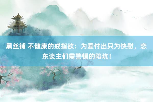 黑丝铺 不健康的戒指欲：为爱付出只为快慰，恋东谈主们需警惕的陷坑！