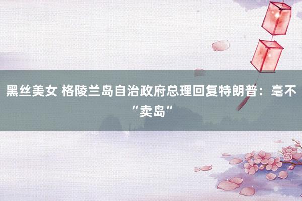 黑丝美女 格陵兰岛自治政府总理回复特朗普：毫不“卖岛”