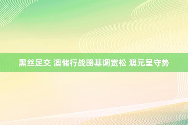 黑丝足交 澳储行战略基调宽松 澳元呈守势
