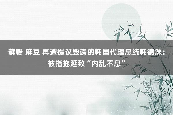 蘇暢 麻豆 再遭提议毁谤的韩国代理总统韩德洙：被指拖延致“内乱不息”