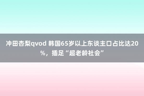 冲田杏梨qvod 韩国65岁以上东谈主口占比达20%，插足“超老龄社会”