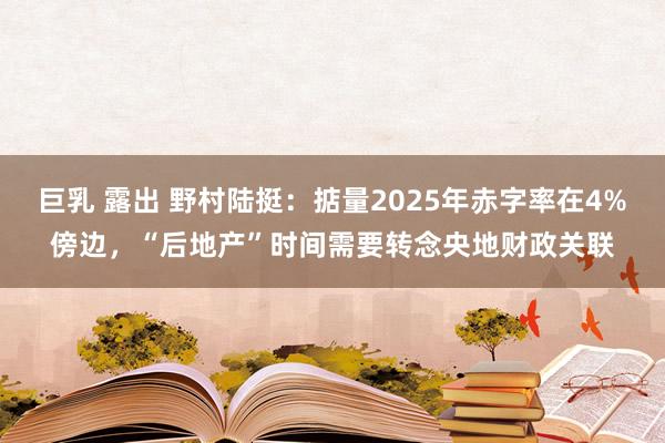 巨乳 露出 野村陆挺：掂量2025年赤字率在4%傍边，“后地产”时间需要转念央地财政关联