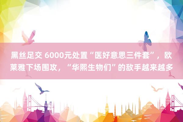 黑丝足交 6000元处置“医好意思三件套”，欧莱雅下场围攻，“华熙生物们”的敌手越来越多