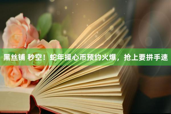 黑丝铺 秒空！蛇年操心币预约火爆，抢上要拼手速