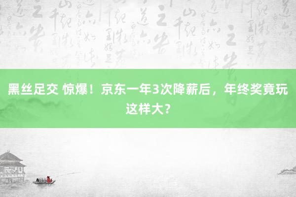 黑丝足交 惊爆！京东一年3次降薪后，年终奖竟玩这样大？