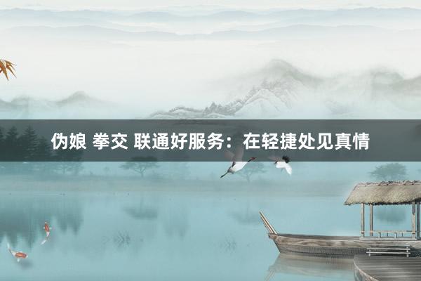 伪娘 拳交 联通好服务：在轻捷处见真情