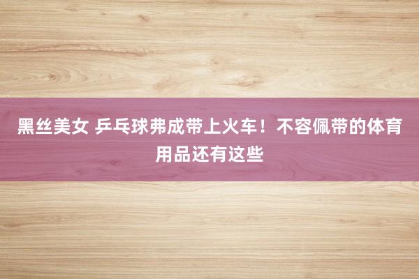 黑丝美女 乒乓球弗成带上火车！不容佩带的体育用品还有这些