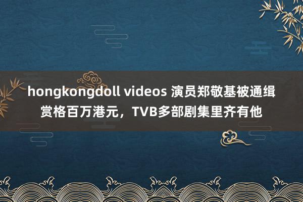 hongkongdoll videos 演员郑敬基被通缉赏格百万港元，TVB多部剧集里齐有他