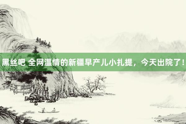 黑丝吧 全网温情的新疆早产儿小扎提，今天出院了！