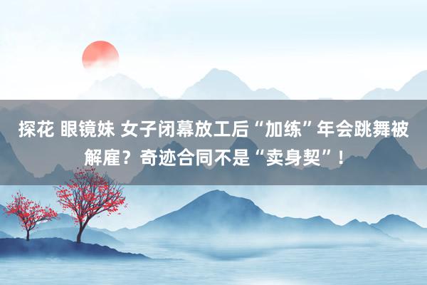 探花 眼镜妹 女子闭幕放工后“加练”年会跳舞被解雇？奇迹合同不是“卖身契”！