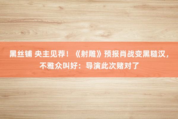 黑丝铺 央主见荐！《射雕》预报肖战变黑糙汉，不雅众叫好：导演此次赌对了