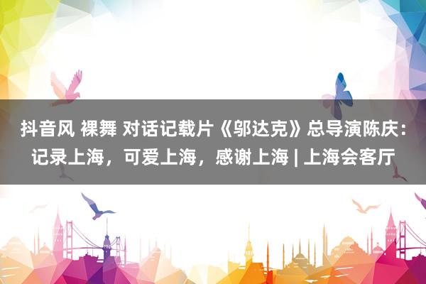 抖音风 裸舞 对话记载片《邬达克》总导演陈庆：记录上海，可爱上海，感谢上海 | 上海会客厅