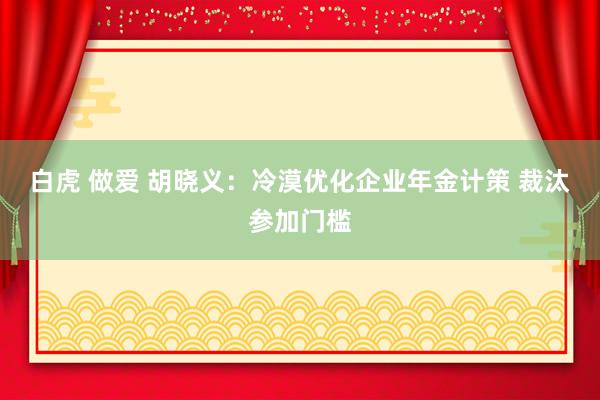 白虎 做爱 胡晓义：冷漠优化企业年金计策 裁汰参加门槛