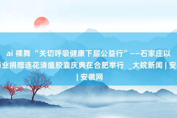ai 裸舞 “关切呼吸健康下层公益行”——石家庄以岭药业捐赠连花清瘟胶囊庆典在合肥举行  _大皖新闻