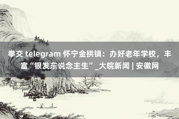 拳交 telegram 怀宁金拱镇：办好老年学校，丰富“银发东说念主生”_大皖新闻 | 安徽网