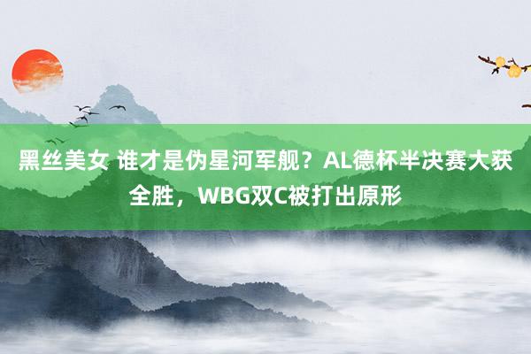 黑丝美女 谁才是伪星河军舰？AL德杯半决赛大获全胜，WBG双C被打出原形