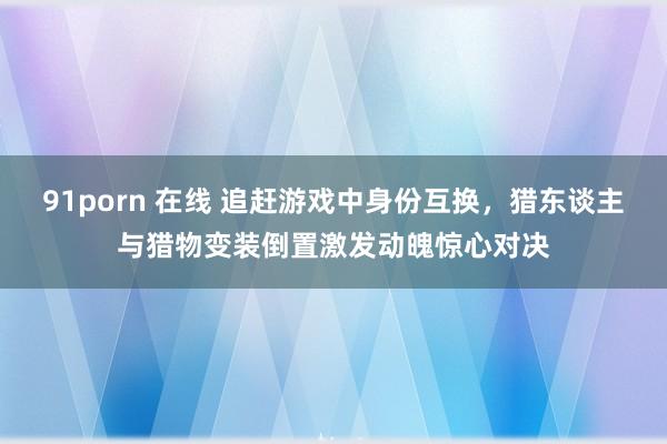 91porn 在线 追赶游戏中身份互换，猎东谈主与猎物变装倒置激发动魄惊心对决