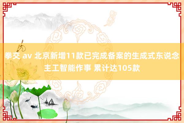 拳交 av 北京新增11款已完成备案的生成式东说念主工智能作事 累计达105款