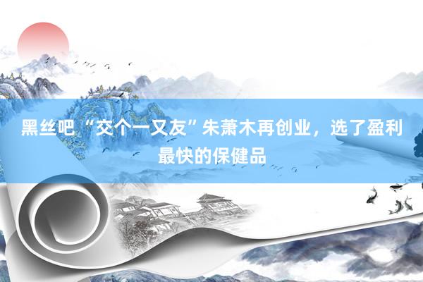 黑丝吧 “交个一又友”朱萧木再创业，选了盈利最快的保健品