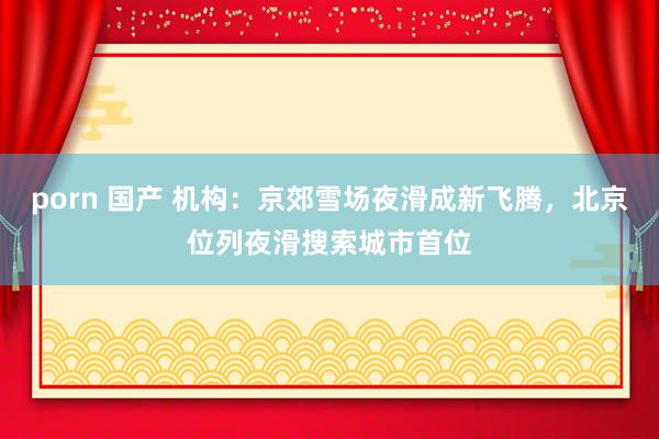 porn 国产 机构：京郊雪场夜滑成新飞腾，北京位列夜滑搜索城市首位