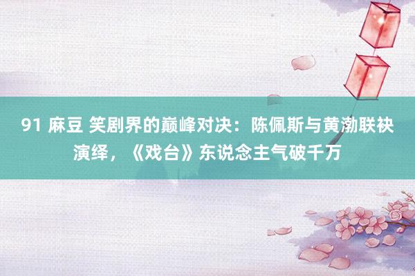 91 麻豆 笑剧界的巅峰对决：陈佩斯与黄渤联袂演绎，《戏台》东说念主气破千万