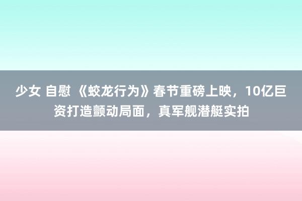少女 自慰 《蛟龙行为》春节重磅上映，10亿巨资打造颤动局面，真军舰潜艇实拍