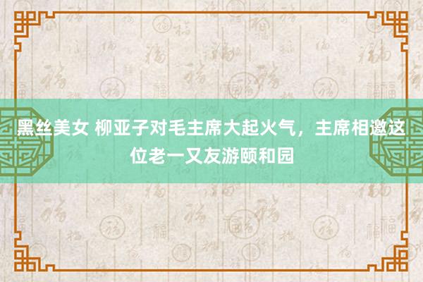 黑丝美女 柳亚子对毛主席大起火气，主席相邀这位老一又友游颐和园