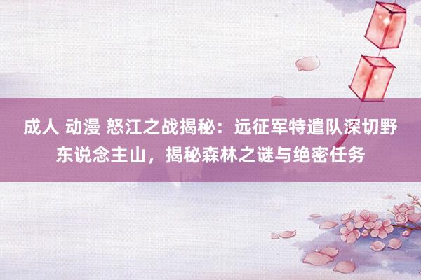 成人 动漫 怒江之战揭秘：远征军特遣队深切野东说念主山，揭秘森林之谜与绝密任务