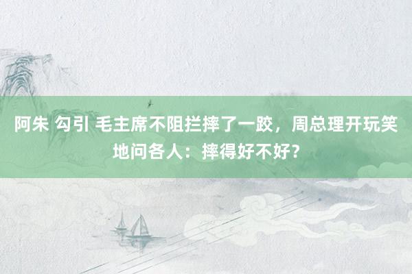 阿朱 勾引 毛主席不阻拦摔了一跤，周总理开玩笑地问各人：摔得好不好？