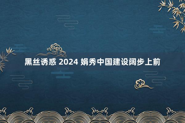 黑丝诱惑 2024 娟秀中国建设阔步上前