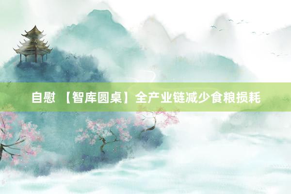 自慰 【智库圆桌】全产业链减少食粮损耗