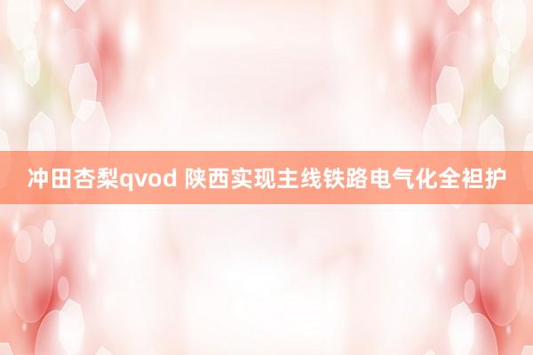 冲田杏梨qvod 陕西实现主线铁路电气化全袒护