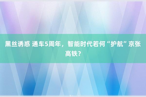黑丝诱惑 通车5周年，智能时代若何“护航”京张高铁？